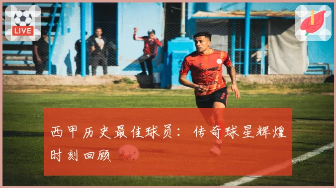 西甲历史最佳球员：传奇球星辉煌时刻回顾
