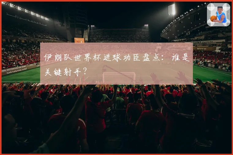 伊朗队世界杯进球功臣盘点：谁是关键射手？