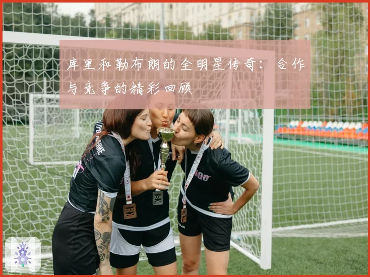 库里和勒布朗的全明星传奇：合作与竞争的精彩回顾
